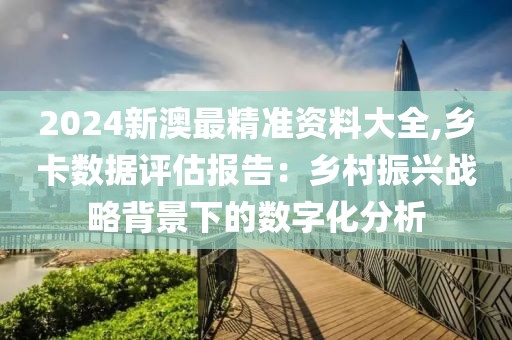 2024新澳最精准资料大全,乡卡数据评估报告：乡村振兴战略背景下的数字化分析