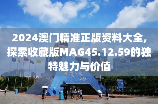 2024澳门精准正版资料大全,探索收藏版MAG45.12.59的独特魅力与价值