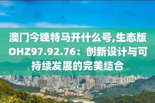 澳门今晚特马开什么号,生态版OHZ97.92.76：创新设计与可持续发展的完美结合
