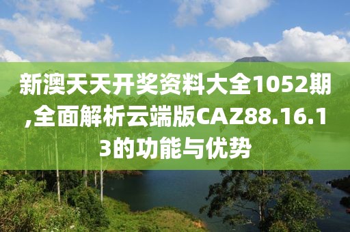 新澳天天开奖资料大全1052期,全面解析云端版CAZ88.16.13的功能与优势