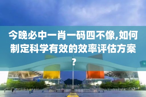 今晚必中一肖一码四不像,如何制定科学有效的效率评估方案？