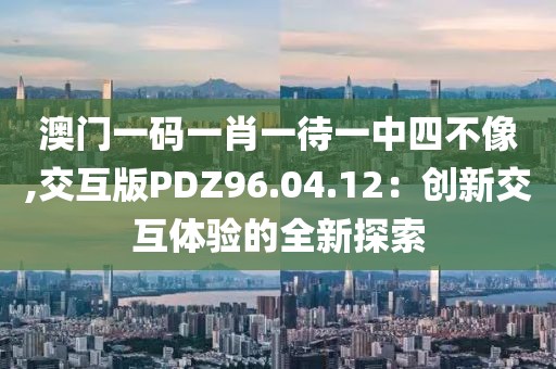 澳门一码一肖一待一中四不像,交互版PDZ96.04.12：创新交互体验的全新探索