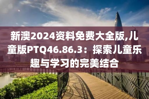 新澳2024资料免费大全版,儿童版PTQ46.86.3：探索儿童乐趣与学习的完美结合