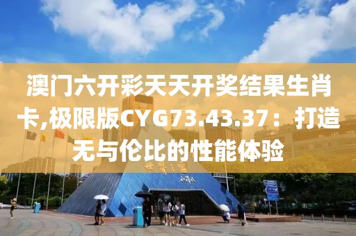 澳门六开彩天天开奖结果生肖卡,极限版CYG73.43.37：打造无与伦比的性能体验