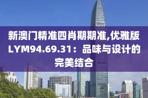 新澳门精准四肖期期准,优雅版LYM94.69.31：品味与设计的完美结合