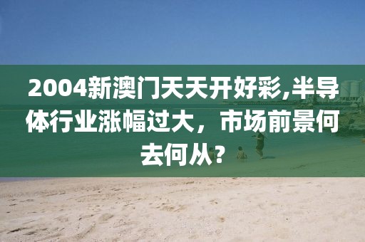 2004新澳门天天开好彩,半导体行业涨幅过大，市场前景何去何从？