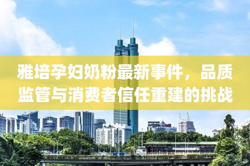 雅培孕妇奶粉最新事件，品质监管与消费者信任重建的挑战