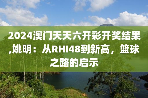 2024澳门天天六开彩开奖结果,姚明：从RHI48到新高，篮球之路的启示