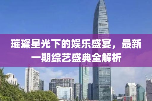 璀璨星光下的娱乐盛宴，最新一期综艺盛典全解析