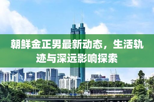 朝鲜金正男最新动态，生活轨迹与深远影响探索