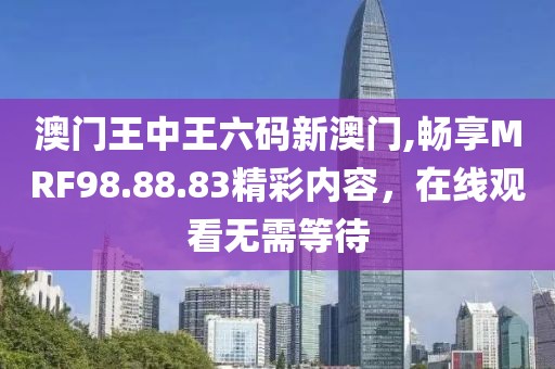 澳门王中王六码新澳门,畅享MRF98.88.83精彩内容，在线观看无需等待