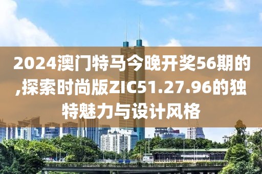 2024澳门特马今晚开奖56期的,探索时尚版ZIC51.27.96的独特魅力与设计风格