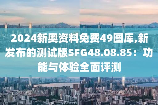 2024新奥资料免费49图库,新发布的测试版SFG48.08.85：功能与体验全面评测