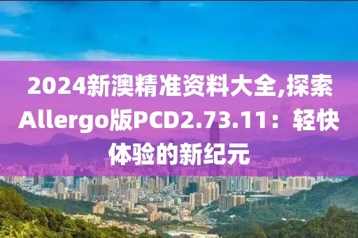 2024新澳精准资料大全,探索Allergo版PCD2.73.11：轻快体验的新纪元