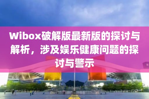 Wibox破解版最新版的探讨与解析，涉及娱乐健康问题的探讨与警示