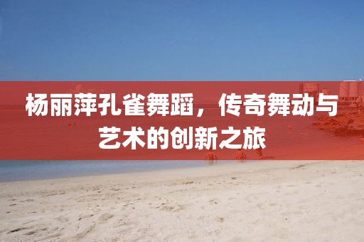 杨丽萍孔雀舞蹈，传奇舞动与艺术的创新之旅