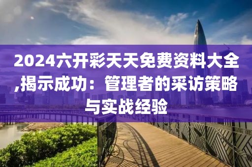 2024六开彩天天免费资料大全,揭示成功：管理者的采访策略与实战经验