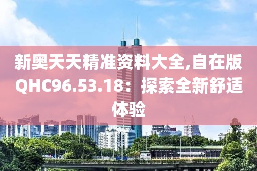 新奥天天精准资料大全,自在版QHC96.53.18：探索全新舒适体验