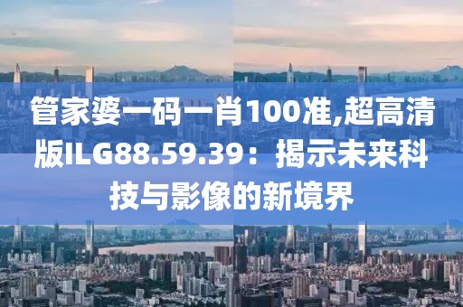 管家婆一码一肖100准,超高清版ILG88.59.39：揭示未来科技与影像的新境界