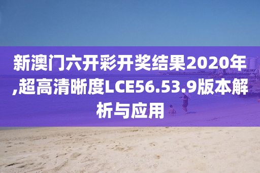 新澳门六开彩开奖结果2020年,超高清晰度LCE56.53.9版本解析与应用