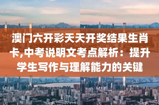 澳门六开彩天天开奖结果生肖卡,中考说明文考点解析：提升学生写作与理解能力的关键