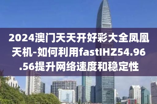 2024澳门天天开好彩大全凤凰天机-如何利用fastIHZ54.96.56提升网络速度和稳定性