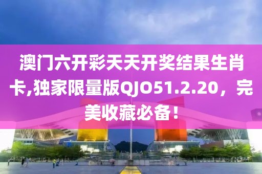 澳门六开彩天天开奖结果生肖卡,独家限量版QJO51.2.20，完美收藏必备！