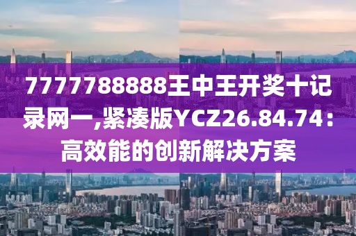 7777788888王中王开奖十记录网一,紧凑版YCZ26.84.74：高效能的创新解决方案