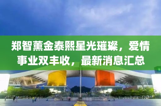 郑智薰金泰熙星光璀璨，爱情事业双丰收，最新消息汇总