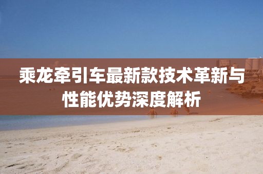 乘龙牵引车最新款技术革新与性能优势深度解析