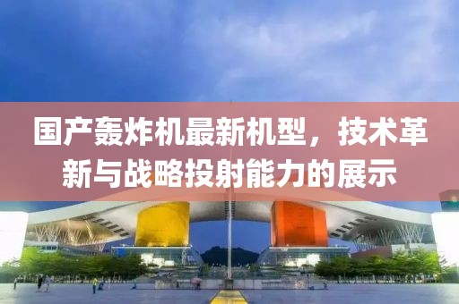 国产轰炸机最新机型，技术革新与战略投射能力的展示