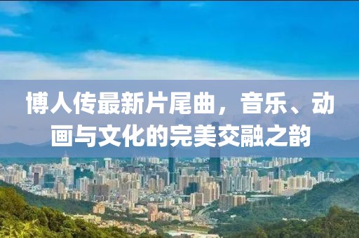 博人传最新片尾曲，音乐、动画与文化的完美交融之韵