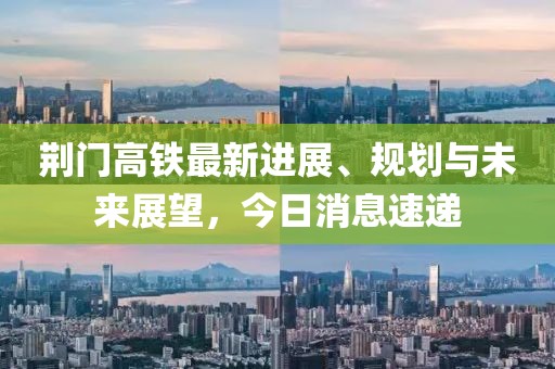 荆门高铁最新进展、规划与未来展望，今日消息速递