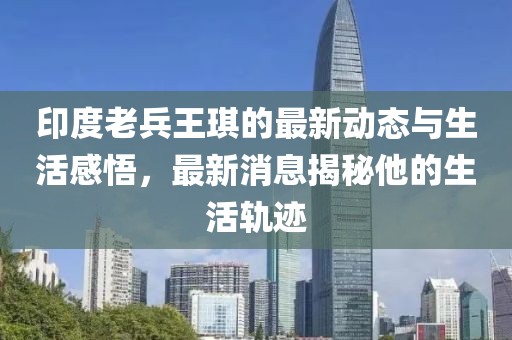 印度老兵王琪的最新动态与生活感悟，最新消息揭秘他的生活轨迹