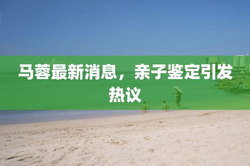 马蓉最新消息，亲子鉴定引发热议