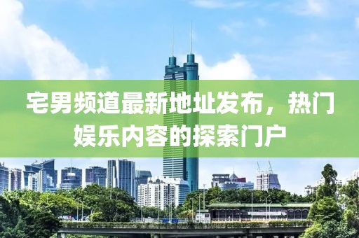宅男频道最新地址发布，热门娱乐内容的探索门户