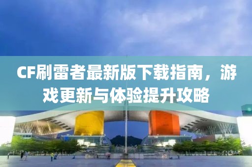 CF刷雷者最新版下载指南，游戏更新与体验提升攻略