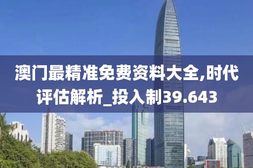 澳门最精准免费资料大全,时代评估解析_投入制39.643