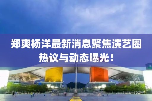 郑爽杨洋最新消息聚焦演艺圈热议与动态曝光！