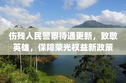 伤残人民警察待遇更新，致敬英雄，保障荣光权益新政策