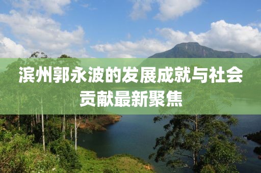 滨州郭永波的发展成就与社会贡献最新聚焦