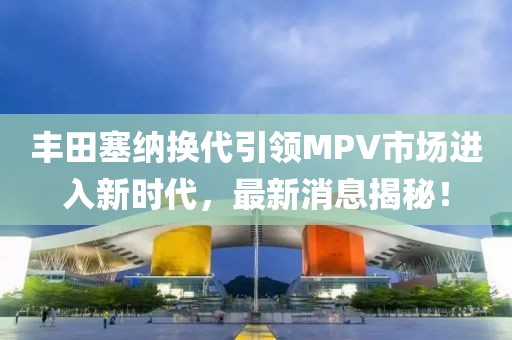 丰田塞纳换代引领MPV市场进入新时代，最新消息揭秘！