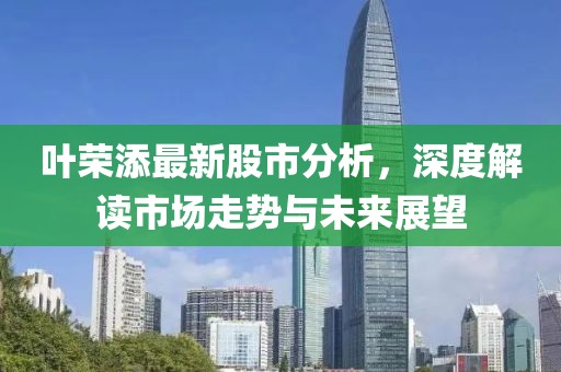叶荣添最新股市分析，深度解读市场走势与未来展望