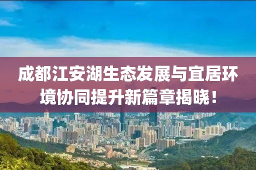 成都江安湖生态发展与宜居环境协同提升新篇章揭晓！