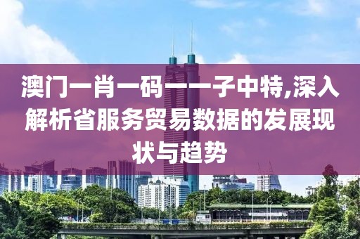 澳门一肖一码一一子中特,深入解析省服务贸易数据的发展现状与趋势