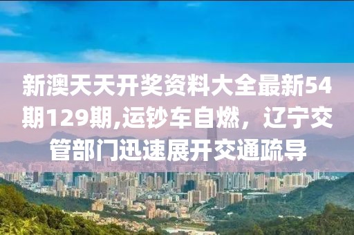 新澳天天开奖资料大全最新54期129期,运钞车自燃，辽宁交管部门迅速展开交通疏导
