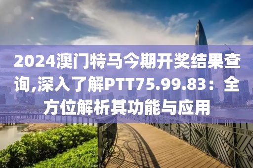2024澳门特马今期开奖结果查询,深入了解PTT75.99.83：全方位解析其功能与应用
