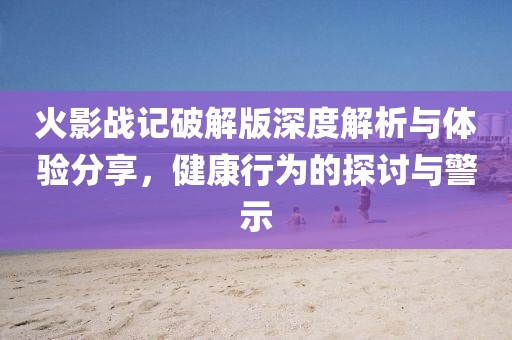 火影战记破解版深度解析与体验分享，健康行为的探讨与警示