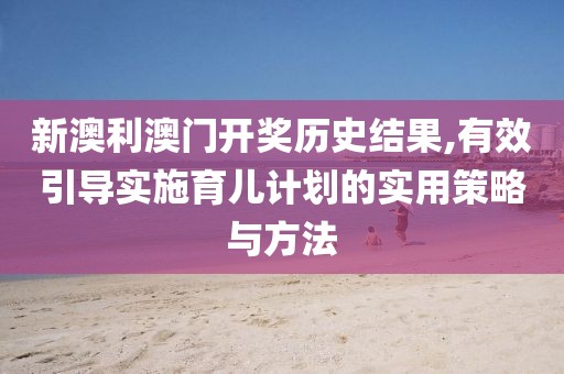 新澳利澳门开奖历史结果,有效引导实施育儿计划的实用策略与方法