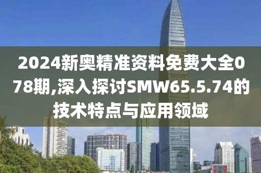 2024新奥精准资料免费大全078期,深入探讨SMW65.5.74的技术特点与应用领域